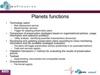 Planets functions Technology watch Risk assessment service Recommender services Trigger for adapting preservation plans Comparison of preservation strategies based on organisational policies, usage information and collection profile(s)  ‘ Utility analysis’: identifying essential characteristics (tomorrow) Developing and updating preservation plans according to (new) monitoring information and the available strategies evaluation The plans will trigger preservation actions (preferredly in an automated fashion) Tools and services registry Validation framework (+ metrics) for evaluating the results of preservation actions Testbed experimenting, documented and comparable results. Characterisation File format registry 