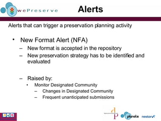 Alerts New Format Alert (NFA)   New format is accepted in the repository  New preservation strategy has to be identified and evaluated Raised by: Monitor Designated Community Changes in Designated Community Frequent unanticipated submissions Alerts that can trigger a preservation planning activity 