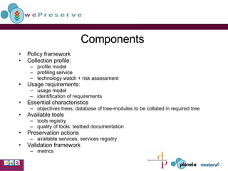Components Policy framework Collection profile:  profile model profiling service technology watch + risk assessment Usage requirements:  usage model identification of requirements Essential characteristics objectives trees, database of tree-modules to be collated in required tree Available tools tools registry quality of tools: testbed documentation Preservation actions available services, services registry Validation framework metrics 