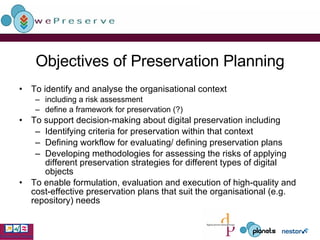 Objectives of Preservation Planning To identify and analyse the organisational context including a risk assessment define a framework for preservation (?) To support decision-making about digital preservation including  Identifying criteria for preservation within that context Defining workflow for evaluating/ defining preservation plans Developing methodologies for assessing the risks of applying different preservation strategies for different types of digital objects To enable formulation, evaluation and execution of high-quality and cost-effective preservation plans that suit the organisational (e.g. repository) needs 