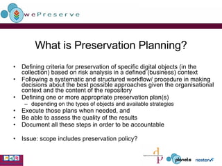 What is Preservation Planning? Defining criteria for preservation of specific digital objects (in the collection) based on risk analysis in a defined (business) context Following a systematic and structured workflow/ procedure in making decisions about the best possible approaches given the organisational context and the content of the repository Defining one or more appropriate preservation plan(s) depending on the types of objects and available strategies Execute those plans when needed, and Be able to assess the quality of the results Document all these steps in order to be accountable Issue: scope includes preservation policy? 