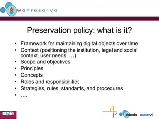 Preservation policy: what is it? Framework for maintaining digital objects over time Context (positioning the institution, legal and social context, user needs, …) Scope and objectives Principles Concepts Roles and responsibilities Strategies, rules, standards, and procedures … . 
