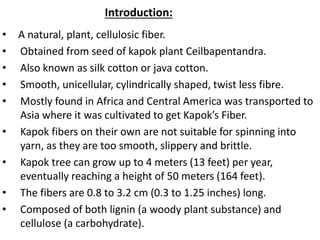 Introduction:
• A natural, plant, cellulosic fiber.
• Obtained from seed of kapok plant Ceilbapentandra.
• Also known as silk cotton or java cotton.
• Smooth, unicellular, cylindrically shaped, twist less fibre.
• Mostly found in Africa and Central America was transported to
Asia where it was cultivated to get Kapok’s Fiber.
• Kapok fibers on their own are not suitable for spinning into
yarn, as they are too smooth, slippery and brittle.
• Kapok tree can grow up to 4 meters (13 feet) per year,
eventually reaching a height of 50 meters (164 feet).
• The fibers are 0.8 to 3.2 cm (0.3 to 1.25 inches) long.
• Composed of both lignin (a woody plant substance) and
cellulose (a carbohydrate).
 