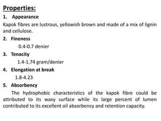 Properties:
1. Appearance
Kapok fibres are lustrous, yellowish brown and made of a mix of lignin
and cellulose.
2. Fineness
0.4-0.7 denier
3. Tenacity
1.4-1.74 gram/denier
4. Elongation at break
1.8-4.23
5. Absorbency
The hydrophobic characteristics of the kapok fibre could be
attributed to its waxy surface while its large percent of lumen
contributed to its excellent oil absorbency and retention capacity.
 