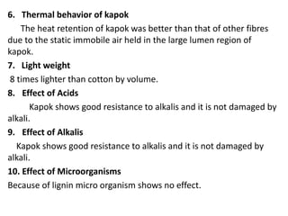 6. Thermal behavior of kapok
The heat retention of kapok was better than that of other fibres
due to the static immobile air held in the large lumen region of
kapok.
7. Light weight
8 times lighter than cotton by volume.
8. Effect of Acids
Kapok shows good resistance to alkalis and it is not damaged by
alkali.
9. Effect of Alkalis
Kapok shows good resistance to alkalis and it is not damaged by
alkali.
10. Effect of Microorganisms
Because of lignin micro organism shows no effect.
 
