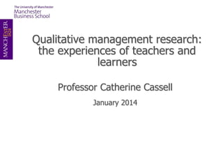 Qualitative management research:
the experiences of teachers and
learners
Professor Catherine Cassell
January 2014

 