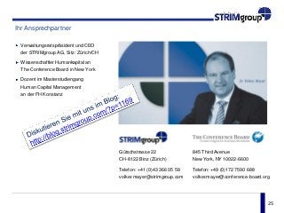 25
Ihr Ansprechpartner
Verwaltungsratspräsident und CEO
der STRIMgroup AG, Sitz: Zürich/CH
Wissenschaftler Humankapital an
The Conference Board in New York
Dozent im Masterstudiengang
Human Capital Management
an der FH Konstanz
845 Third Avenue
New York, NY 10022-6600
Telefon: +49 (0)172 7590 688
volker.mayer@conference-board.org
Gütschstrasse 22
CH-8122 Binz (Zürich)
Telefon: +41 (0)43 366 05 58
volker.mayer@strimgroup.com
 