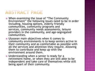 Abstract page,[object Object],When examining the issue of “The Community Environment” the following issues need to be in order including, housing options, elderly friendly communities, community programs and services, community needs assessments, leisure providers in the community, and age-segregated communities. ,[object Object],Ulyssean main objectives when it comes to community environments is to keep seniors active in their community and as comfortable as possible with all the services and attention they require. Allowing them to contribute and keep up with the environment around them.,[object Object],Understanding when a senior is ready for a retirement home, or when they are still able to be independent and take care of themselves while still being apart of their community.,[object Object]