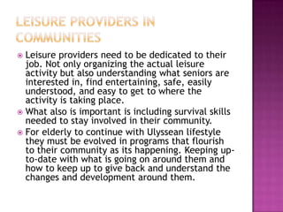 Leisure providers in communities,[object Object],Leisure providers need to be dedicated to their job. Not only organizing the actual leisure activity but also understanding what seniors are interested in, find entertaining, safe, easily understood, and easy to get to where the activity is taking place. ,[object Object],What also is important is including survival skills needed to stay involved in their community. ,[object Object],For elderly to continue with Ulyssean lifestyle they must be evolved in programs that flourish to their community as its happening. Keeping up-to-date with what is going on around them and how to keep up to give back and understand the changes and development around them.,[object Object]