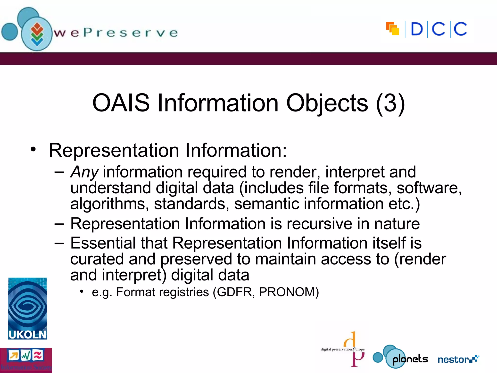 OAIS Information Objects (3) Representation Information: Any  information required to render, interpret and understand digital data (includes file formats, software, algorithms, standards, semantic information etc.) Representation Information is recursive in nature Essential that Representation Information itself is curated and preserved to maintain access to (render and interpret) digital data   e.g. Format registries (GDFR, PRONOM) 