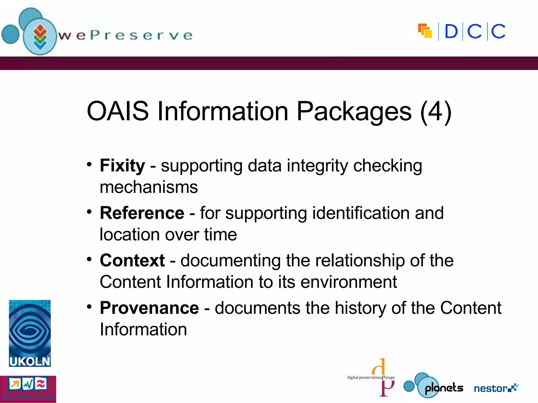 OAIS Information Packages (4) Fixity   - supporting data integrity checking mechanisms Reference  - for supporting identification and location over time Context  - documenting the relationship of the Content Information to its environment Provenance  - documents the history of the Content Information 