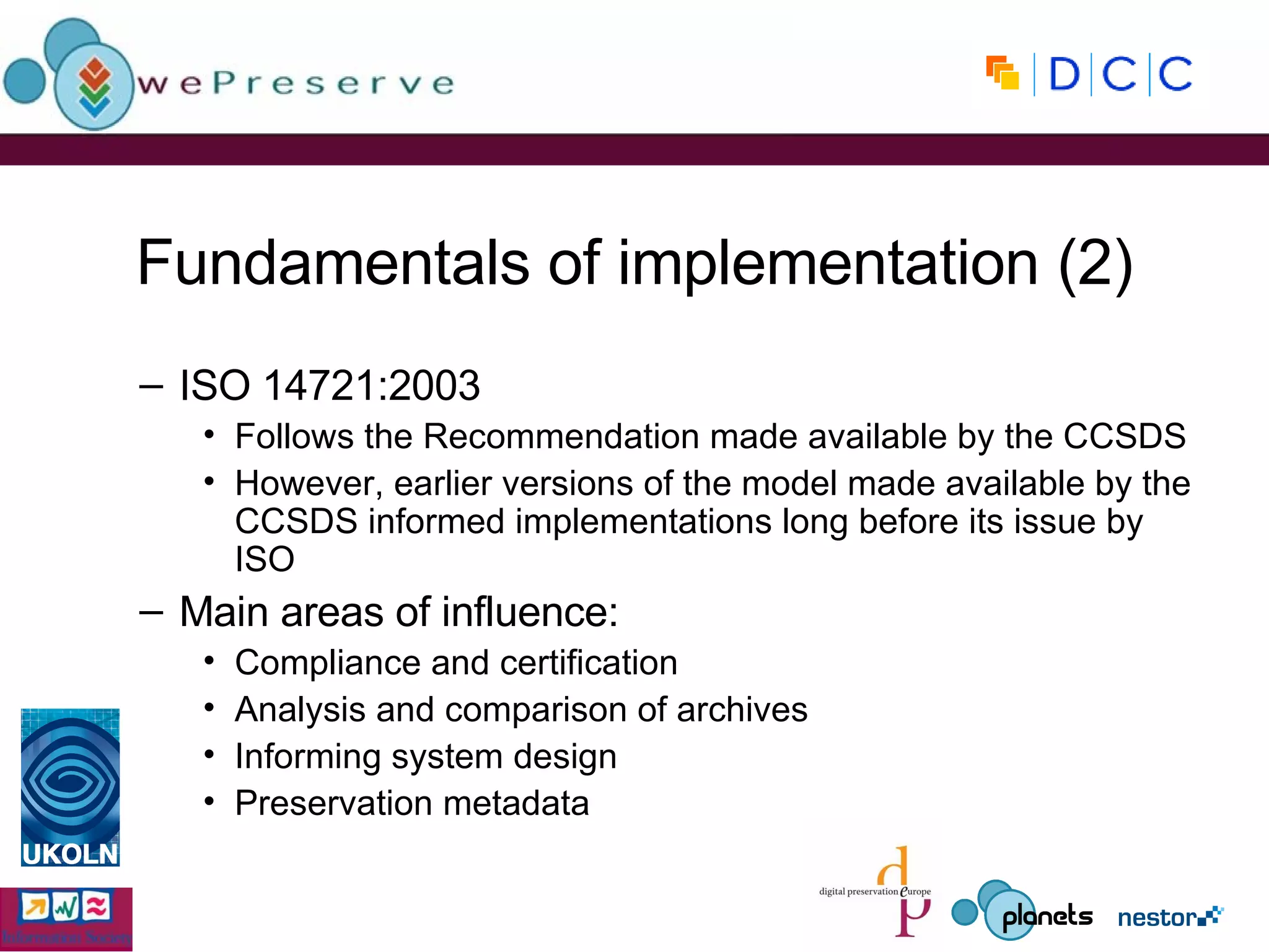 Fundamentals of implementation (2) ISO 14721:2003 Follows the Recommendation made available by the CCSDS However, earlier versions of the model made available by the CCSDS informed implementations long before its issue by ISO Main areas of influence: Compliance and certification Analysis and comparison of archives Informing system design Preservation metadata 