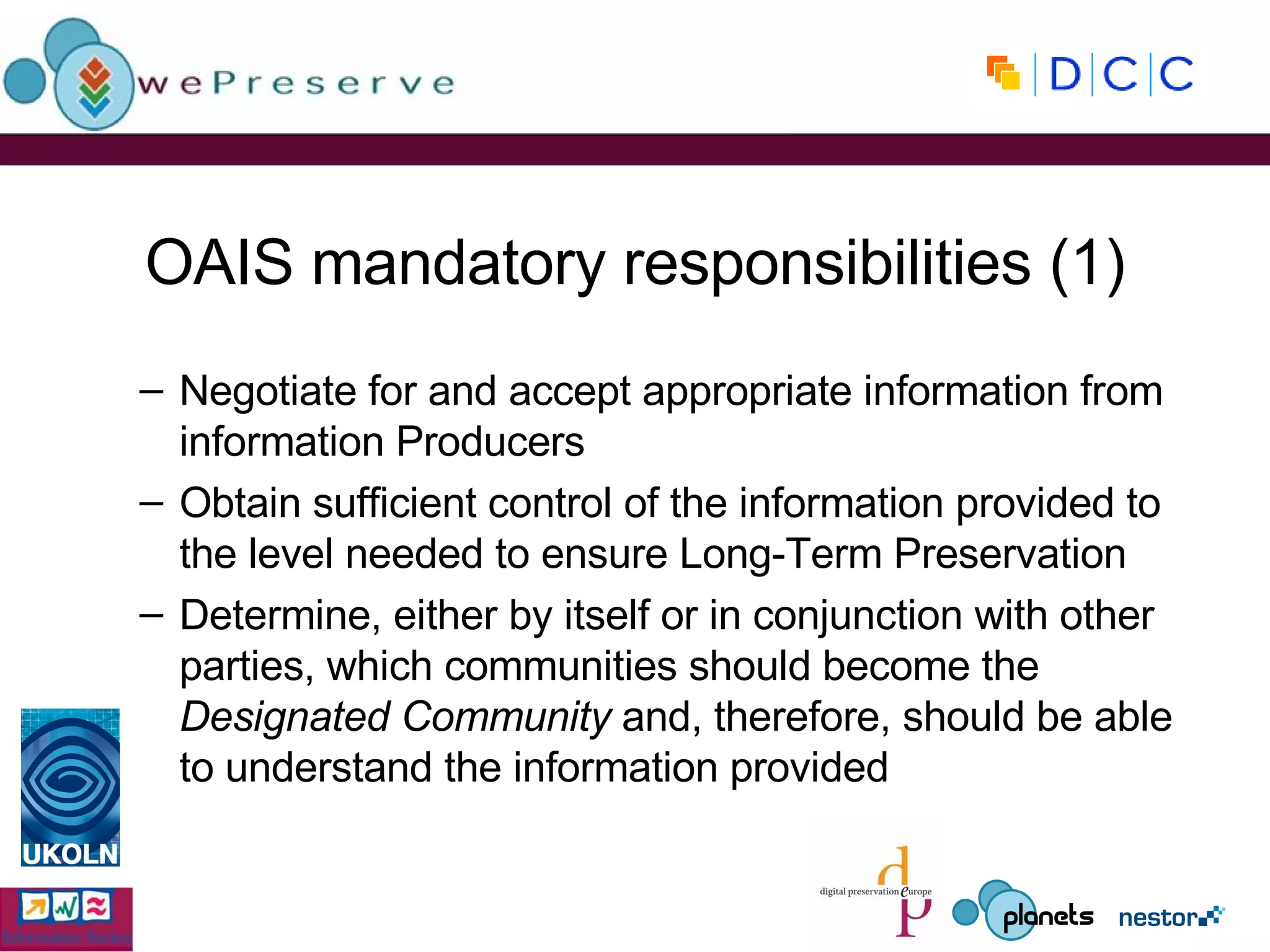 OAIS mandatory responsibilities (1) Negotiate for and accept appropriate information from information Producers Obtain sufficient control of the information provided to the level needed to ensure Long-Term Preservation Determine, either by itself or in conjunction with other parties, which communities should become the  Designated Community  and, therefore, should be able to understand the information provided 