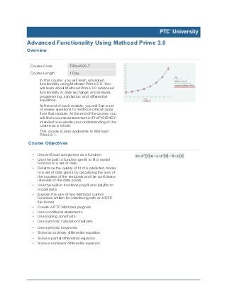 Advanced Functionality Using Mathcad Prime 3.0
Overview
Course Code TRN-4020-T
Course Length 1 Day
In this course, you will learn advanced
functionality using Mathcad Prime 3.0. You
will learn about Mathcad Prime 3.0 advanced
functionality in data exchange and analysis,
programming, symbolics, and differential
equations.
At the end of each module, you will find a set
of review questions to reinforce critical topics
from that module. At the end of the course, you
will find a course assessment in Pro/FICIENCY
intended to evaluate your understanding of the
course as a whole.
This course is also applicable to Mathcad
Prime 3.1.
Course Objectives
• Use an Excel component as a function
• Use the built in function genfit to fit a model
function to a set of data
• Determine the quality of fit of a predicted model
to a set of data points by calculating the sum of
the squares of the residuals and the confidence
intervals of the data points
• Use the built-in functions polyfit and polyfitc to
model data
• Explain the use of two Mathcad custom
functions written for interfacing with an HDF5
file format
• Create a PTC Mathcad program
• Use conditional statements
• Use looping constructs
• Use symbolic calculation features
• Use symbolic keywords
• Solve an ordinary differential equation
• Solve a partial differential equation
• Solve a nonlinear differential equation
 