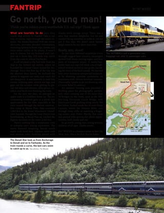 FANTRIP                                                                                                                         By PAT WOODS



Go north, young man!
Think you’ve ridden every worthwhile U.S. rail trip? Think again
What are tourists to do once their               Alaska birch orange syrup. There was a
cruise ship arrives in Alaska? Take a rail       stew that smelled delightful, but we just
trip, of course, right through the state’s in-   couldn’t bring ourselves to order it. Let me
terior. The Alaska Railroad Web site, www.       put it this way: We didn’t want Santa’s
akrr.com, provides detailed information,         sleigh team to be one short next year.
including options to book trips, hotels, and
tours either online or by phone. It wasn’t       Ready, aim, shoot!
easy to choose, but my husband and I set-            As our train followed serpentine rivers     Two SD70MACs pull a generator car,
tled on a three-day, 470-mile trip north         through rugged bear country, passengers         baggage car, and 11 passenger cars.
from the coast to inland Fairbanks.              spotted Dall sheep, soaring eagles, and four
    A cab whisked us the half-mile from the      pairs of trumpeter swans. A waiter/bar-
ship to the Seward rail station, where we        tender kept our cups full while a local high-                                               Fairbanks
boarded the Coastal Classic bound for An-        school student served as our guide, narrat-
chorage. Since this first leg of the trip was    ing the story of the land outside. We learned
the shortest (four hours), we declined the       how crews minimize unexpected avalanch-
option to upgrade our seats, and coach did       es by shooting unstable snowpacks on
not disappoint. It was heavenly to melt into     mountains with 105mm howitzer cannons.
roomy, reclining seats, stretch our legs, and    (Personally, I prefer to do my shooting with                 Denali Park
gape out the window while gliding by gla-        a Canon Rebel X camera.)                                                                ALASKA
cier-fed lakes and streams, sitka spruce, co-        An outdoor viewing area provided a                                                   Map
                                                                                                                                          area
nifers, and birch trees flanking the train.      thrilling place for photography, particu-
    For the next two days, we splurged on        larly when crossing one of the more than
upper seats in a GoldStar dome car. The en-      50 bridges on the route, such as the 918-
compassing windows gave us a whole new           foot-long Hurricane Gulch Bridge, with
appreciation for the view, especially as the     Hurricane Creek gushing along nearly 300
train wound through the former construc-         feet below. Tucked inside the 10-mile Healy
tion camp at Moose Pass, then ascended           Canyon, where the Nenana River cuts
1,063 feet to the Kenai Mountains’ Grand-        through steep cliffs, or watching a linger-
                                                                                                       Anchorage
view Summit. Though the Loop District was        ing sunset over Potter Marsh, this route                                                             N
breathtaking, at Broad Pass we reached the       was packed with spectacular photo oppor-
highest elevation on the route: 2,363 feet.      tunities, both inside and out.
    There’s nothing like a sumptuous view            So go north, young man, young woman,
to enhance one’s dining experience. The          children of all ages. Alaska awaits.                                       0        Scale       50 miles
                                                                                                             Seward
menu featured tempting, hearty meals                                                                                        © 2009 Kalmbach Publishing Co.,
made with local fare: Alaskan snow crab          PAT WOODS is a freelance writer in Sun City                                TRAINS: Rick Johnson

and salmon, even duckling glazed with            West, Ariz. This is her first Trains byline.

The Denali Star took us from Anchorage
to Denali and on to Fairbanks. As the
train rounds a curve, the last cars seem
to catch up to us. Two photos, Pat Woods
 