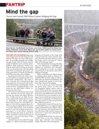 FANTRIP                                                                                                   By KATHI KUBE



Mind the gap
Trains and Canon’s 2009 Photo Contest: Bridging the Gap




Bruce Barrett, Trey McDowell, Zach Green, Larry Green, 2008 Grand Prize Winner Sam
Dickey, Kathi Kube, Canon’s Brian Matsumoto, and Joe Brice gather for a group shot in
the Feather River Canyon following Winterail 2009. Above, Bruce Barret t; right, Tr a i ns : Kathi Kube

Railroads and railroading bridge many                program, but elements of the image (such
types of gaps, land and water being the most         as power lines) may not be removed. Like-
obvious. But there are many other exam-              wise, elements may not be altered to add to
ples. An overnight passenger train bridges           the image, such as “turning on” a head-
the gap of time, and rail transit connects           light, or introducing “props.”
people of different socio-economic demo-                Color manipulation, burning and dodg-
graphics. Older equipment, whether run-              ing, and adjustments to highlights and
ning on main lines or resting on museum              shadows are permitted. Just remember:
rails, can transcend time, and railroading           We’re looking for an artistic yet realistic
itself, both as profession and passion, can          representation of the theme, and will be
bring generations of friends and families            judging accordingly.
closer than most other jobs or hobbies.                 When submitting your digital images
    Speaking of friends, the railfan com-            for judging, please send an original, un-
munity itself draws together people of in-           modified JPEG or RAW image, as well as a
numerable backgrounds. The point is                  JPEG with your desired manipulations. The
that railroads and railroading bridge                print should look exactly as you’d like,
many gaps that can be clearly and artisti-           since that’s what we’ll be judging.
cally represented in photographs, which                 As far as prizes go, Canon will send
is why we chose “bridging the gap” as the            the grand prize winner an EOS 50D
theme for our 2009 photo contest, co-                15.1-megapixel digital camera with an
sponsored with Canon.                                EF 28-135mm zoom lens. This year Brian
    The rules are basically the same as last         Matsumoto from Canon and I had such a
year’s: Send five of your best images de-            great time with 2008 winner Sam Dickey
picting the theme and taken between                  at Winterail that we’ve decided to do it
Nov. 1, 2008, and Oct. 31, 2009. We wel-             again. Canon will fly the winner to Stock-
come original color slides (35mm or larg-            ton, Calif., to attend the 32nd Winterail on
er, preferably in clear plastic pages),              Saturday, March 13, 2010, and spend Sun-
black-and-white prints, and digital im-              day railfanning with us.
ages on CDs with accompanying prints.                   The first-prize winner will receive Can-
To be considered, digital file entries must          on’s EOS Rebel T1i, a 15.1-megapixel digital
be at least 300 pixel-per-inch resolution            camera with full HD video capture, and an
and 4 x 5-inch size or larger with accom-            EF-S 18-55mm lens. The second-prize win-
panying 81 ⁄ 2 x 11-inch prints. Please be           ner will receive $300, and five runners-up
sure to include your name on your CD or              will receive a three-year subscription to
slides, and print it clearly on the back of          Trains magazine.
any prints — but not on the front, or they              Complete details will be in an ad in next
will be disqualified.                                month’s issue, so for now, consider the
    Like last year, you may adjust the image         many gaps railroads and railroading
slightly in a photo processing computer              bridge, and send us that winning shot.
 