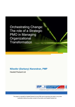 Aum gam ganapataye namya.




Orchestrating Change:
The role of a Strategic
PMO in Managing
Organizational
Transformation




Niloofer (Darbary) Narendran, PMP
Hewlett Packard Ltd




    This paper is copyright to Hewlett Packard Ltd and PMI cannot reproduce this paper in any other
            publication without the written consent of the Author and Hewlett Packard Ltd
 