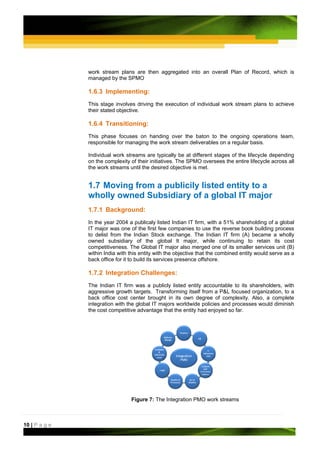 work stream plans are then aggregated into an overall Plan of Record, which is
               managed by the SPMO

               1.6.3 Implementing:
               This stage involves driving the execution of individual work stream plans to achieve
               their stated objective.

               1.6.4 Transitioning:
               This phase focuses on handing over the baton to the ongoing operations team,
               responsible for managing the work stream deliverables on a regular basis.

               Individual work streams are typically be at different stages of the lifecycle depending
               on the complexity of their initiatives. The SPMO oversees the entire lifecycle across all
               the work streams until the desired objective is met.


               1.7 Moving from a publicily listed entity to a
               wholly owned Subsidiary of a global IT major
               1.7.1 Background:
               In the year 2004 a publicaly listed Indian IT firm, with a 51% shareholding of a global
               IT major was one of the first few companies to use the reverse book building process
               to delist from the Indian Stock exchange. The Indian IT firm (A) became a wholly
               owned subsidiary of the global It major, while continuing to retain its cost
               competitiveness. The Global IT major also merged one of its smaller services unit (B)
               within India with this entity with the objective that the combined entity would serve as a
               back office for it to build its services presence offshore.

               1.7.2 Integration Challenges:
               The Indian IT firm was a publicly listed entity accountable to its shareholders, with
               aggressive growth targets. Transforming itself from a P&L focused organization, to a
               back office cost center brought in its own degree of complexity. Also, a complete
               integration with the global IT majors worldwide policies and processes would diminish
               the cost competitive advantage that the entity had enjoyed so far.




                                 Figure 7: The Integration PMO work streams



10 | P a g e
 
