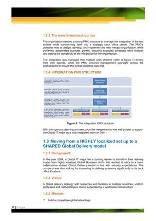 1.7.3 The transformational journey
               The organization needed a strong PMO structure to manage the integration of the two
               entities while transforming itself into a strategic back office center. The PMO‘s
               objective was to design, develop, and implement the new merged organization, while
               achieving accelerated business growth, ensuring expected synergies were realized
               and easing the complexity of the integration for the organization.

               The integration was managed thru multiple work streams (refer to figure 7) driving
               their own agenda, while the PMO ensured management oversight across the
               workstreams to ensure the overall objective was met.

               1.7.4 INTEGRATION PMO STRUCTURE




                                   Figure 8: The integration PMO structure

               With the rigorous planning and execution the merged entity was well poised to support
               the Global IT major as a truly integrated team on Day 1


               1.8 Moving from a HIGHLY localized set up to a
               SHARED Global Delivery model
               1.8.1 Background:
               In the year 2004, a Global IT major felt a burning desire to transform their delivery
               model from highly localized Global Business Unit’s that worked in silo’s to a more
               collaborative shared Global Delivery model in line with industry expectations. The
               company was also looking for increasing its delivery presence significantly in its back
               office locations.

               1.8.2 Vision:
               A global delivery strategy with resources and facilities in multiple countries, uniform
               processes and methodologies, that is supported by a worldwide infrastructure

               1.8.3 Mission:

                   Build a competitive global advantage

11 | P a g e
 