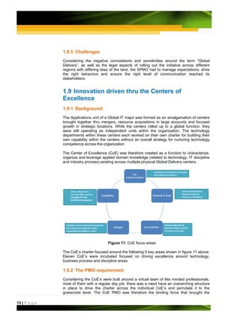 1.8.5 Challenges
               Considering the negative       connotations and sensitivities around the term “Global
               Delivery”, as well as the     legal aspects of rolling out the initiative across different
               regions with differing laws   of the land, the SPMO had to manage expectations, drive
               the right behaviors and        ensure the right level of communication reached its
               stakeholders.


               1.9 Innovation driven thru the Centers of
               Excellence
               1.9.1 Background:
               The Applications unit of a Global IT major was formed as an amalgamation of centers
               brought together thru mergers, resource acquisitions in large accounts and focused
               growth in strategic locations. While the centers rolled up to a global function, they
               were still operating as independent units within the organization. The technology
               departments within these centers each worked on their own charter for building their
               own capability within the centers without an overall strategy for nurturing technology
               competence across the organization

               The Center of Excellence (CoE) was therefore created as a function to characterize,
               organize and leverage applied domain knowledge (related to technology, IT discipline
               and industry process) existing across multiple physical Global Delivery centers.




                                             Figure 11: CoE focus areas

               The CoE’s charter focused around the following 5 key areas shown in figure 11 above.
               Eleven CoE’s were incubated focused on driving excellence around technology,
               business process and discipline areas.

               1.9.2 The PMO requirement:
               Considering the CoE’s were built around a virtual team of like minded professionals,
               most of them with a regular day job, there was a need have an overarching structure
               in place to drive the charter across the individual CoE’s and percolate it to the
               grassroots level. The CoE PMO was therefore the binding force that brought the

13 | P a g e
 