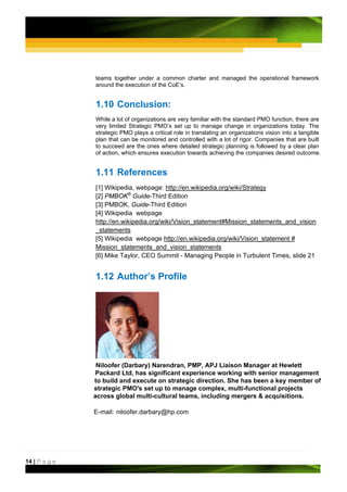 teams together under a common charter and managed the operational framework
               around the execution of the CoE’s.


               1.10 Conclusion:
               While a lot of organizations are very familiar with the standard PMO function, there are
               very limited Strategic PMO’s set up to manage change in organizations today. The
               strategic PMO plays a critical role in translating an organizations vision into a tangible
               plan that can be monitored and controlled with a lot of rigor. Companies that are built
               to succeed are the ones where detailed strategic planning is followed by a clear plan
               of action, which ensures execution towards achieving the companies desired outcome.


               1.11 References
               [1] Wikipedia, webpage: http://en.wikipedia.org/wiki/Strategy
               [2] PMBOK® Guide-Third Edition
               [3] PMBOK, Guide-Third Edition
               [4] Wikipedia webpage
               http://en.wikipedia.org/wiki/Vision_statement#Mission_statements_and_vision
               _statements
               [5] Wikipedia webpage http://en.wikipedia.org/wiki/Vision_statement #
               Mission_statements_and_vision_statements
               [6] Mike Taylor, CEO Summit - Managing People in Turbulent Times, slide 21


               1.12 Author’s Profile




                Niloofer (Darbary) Narendran, PMP, APJ Liaison Manager at Hewlett
               Packard Ltd, has significant experience working with senior management
               to build and execute on strategic direction. She has been a key member of
               strategic PMO's set up to manage complex, multi-functional projects
               across global multi-cultural teams, including mergers & acquisitions.

               E-mail: niloofer.darbary@hp.com




14 | P a g e
 