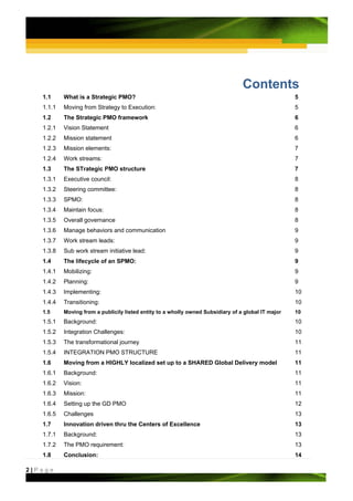 Contents
   1.1     What is a Strategic PMO?                                                                  5
   1.1.1   Moving from Strategy to Execution:                                                        5
   1.2     The Strategic PMO framework                                                               6
   1.2.1   Vision Statement                                                                          6
   1.2.2   Mission statement                                                                         6
   1.2.3   Mission elements:                                                                         7
   1.2.4   Work streams:                                                                             7
   1.3     The STrategic PMO structure                                                               7
   1.3.1   Executive council:                                                                        8
   1.3.2   Steering committee:                                                                       8
   1.3.3   SPMO:                                                                                     8
   1.3.4   Maintain focus:                                                                           8
   1.3.5   Overall governance                                                                        8
   1.3.6   Manage behaviors and communication                                                        9
   1.3.7   Work stream leads:                                                                        9
   1.3.8   Sub work stream initiative lead:                                                          9
   1.4     The lifecycle of an SPMO:                                                                 9
   1.4.1   Mobilizing:                                                                               9
   1.4.2   Planning:                                                                                 9
   1.4.3   Implementing:                                                                             10
   1.4.4   Transitioning:                                                                            10
   1.5     Moving from a publicily listed entity to a wholly owned Subsidiary of a global IT major   10
   1.5.1   Background:                                                                               10
   1.5.2   Integration Challenges:                                                                   10
   1.5.3   The transformational journey                                                              11
   1.5.4   INTEGRATION PMO STRUCTURE                                                                 11
   1.6     Moving from a HIGHLY localized set up to a SHARED Global Delivery model                   11
   1.6.1   Background:                                                                               11
   1.6.2   Vision:                                                                                   11
   1.6.3   Mission:                                                                                  11
   1.6.4   Setting up the GD PMO                                                                     12
   1.6.5   Challenges                                                                                13
   1.7     Innovation driven thru the Centers of Excellence                                          13
   1.7.1   Background:                                                                               13
   1.7.2   The PMO requirement:                                                                      13
   1.8     Conclusion:                                                                               14

2|Page
 