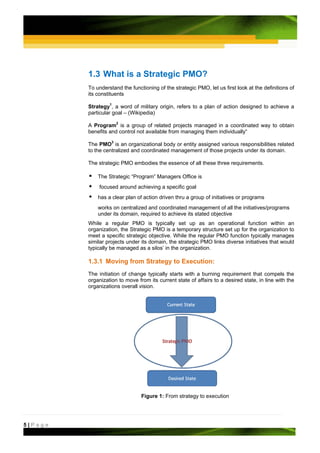 1.3 What is a Strategic PMO?
         To understand the functioning of the strategic PMO, let us first look at the definitions of
         its constituents

         Strategy1, a word of military origin, refers to a plan of action designed to achieve a
         particular goal – (Wikipedia)

         A Program2 is a group of related projects managed in a coordinated way to obtain
         benefits and control not available from managing them individually“

         The PMO3 is an organizational body or entity assigned various responsibilities related
         to the centralized and coordinated management of those projects under its domain.

         The strategic PMO embodies the essence of all these three requirements.

             The Strategic “Program” Managers Office is
             focused around achieving a specific goal
             has a clear plan of action driven thru a group of initiatives or programs
             works on centralized and coordinated management of all the initiatives/programs
             under its domain, required to achieve its stated objective
         While a regular PMO is typically set up as an operational function within an
         organization, the Strategic PMO is a temporary structure set up for the organization to
         meet a specific strategic objective. While the regular PMO function typically manages
         similar projects under its domain, the strategic PMO links diverse initiatives that would
         typically be managed as a silos’ in the organization.

         1.3.1 Moving from Strategy to Execution:
         The initiation of change typically starts with a burning requirement that compels the
         organization to move from its current state of affairs to a desired state, in line with the
         organizations overall vision.




                                Figure 1: From strategy to execution




5|Page
 
