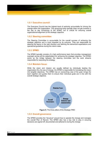 1.5.1 Executive council:
         The Executive Council has the highest level of authority accountable for driving the
         change within the organization. This governing body typically does not get involved in
         the day to day functioning of the SPMO, but is critical for ensuring overall
         organizational alignment of the strategic objective.

         1.5.2 Steering committee:
         The Steering Committee is accountable for the overall success of achieving the
         strategic objective and is most impacted by its outcome. They are responsible for
         steering the teams in the right direction and defining the behavioral expectations and
         operational guidelines during the interim state.

         1.5.3 SPMO:
         The SPMO typically consists of a high performance team that provides management
         oversight across all the stakeholders for achieving the strategic objective. The SPMO
         works as the bridge between the steering committee and the work streams
         responsible for executing the strategy.

         1.5.4 Maintain focus:
         While the vision and mission are usually defined by individuals leading the
         organization thru the sea of change, the SPMO is responsible for translating this vision
         into tangible objectives. The SPMO has an overarching view of the goal, brings the
         team together and guides them to ensure their individual goals are in line with the
         overall strategic objective.




                          Figure 5: The three pillars of the Strategic PMO

         1.5.5 Overall governance
         The SPMO provides the "structure" around how to operate the change and manages
         the overall Plan of Record. The SPMO also has a key role to play in ensuring
         decisions are signed off, documented and adhered to during the change.




8|Page
 