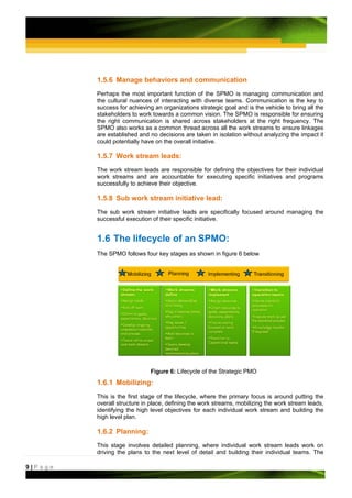 1.5.6 Manage behaviors and communication
         Perhaps the most important function of the SPMO is managing communication and
         the cultural nuances of interacting with diverse teams. Communication is the key to
         success for achieving an organizations strategic goal and is the vehicle to bring all the
         stakeholders to work towards a common vision. The SPMO is responsible for ensuring
         the right communication is shared across stakeholders at the right frequency. The
         SPMO also works as a common thread across all the work streams to ensure linkages
         are established and no decisions are taken in isolation without analyzing the impact it
         could potentially have on the overall initiative.

         1.5.7 Work stream leads:
         The work stream leads are responsible for defining the objectives for their individual
         work streams and are accountable for executing specific initiatives and programs
         successfully to achieve their objective.

         1.5.8 Sub work stream initiative lead:
         The sub work stream initiative leads are specifically focused around managing the
         successful execution of their specific initiative.


         1.6 The lifecycle of an SPMO:
         The SPMO follows four key stages as shown in figure 6 below




                              Figure 6: Lifecycle of the Strategic PMO
         1.6.1 Mobilizing:
         This is the first stage of the lifecycle, where the primary focus is around putting the
         overall structure in place, defining the work streams, mobilizing the work stream leads,
         identifying the high level objectives for each individual work stream and building the
         high level plan.

         1.6.2 Planning:
         This stage involves detailed planning, where individual work stream leads work on
         driving the plans to the next level of detail and building their individual teams. The

9|Page
 