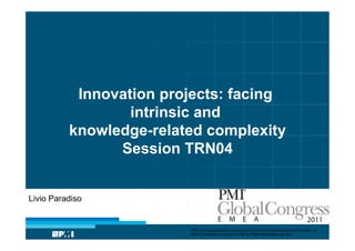 Innovation projects: facing
                  intrinsic and
          knowledge-related complexity
                Session TRN04


Livio Paradiso


                         “PMI” is a registered trade and service mark of the Project Management Institute, Inc.
                         ©2010 Permission is granted to PMI for PMI® Marketplace use only
 