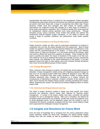 operationalise real options theory in projects for risk management. Project managers
               simultaneously seek project structures and policies that maximize project performance
               yet perform well when faced with a range of uncertainties that reflect risks. Project
               dynamics models show that managers who tailor polices for specific project
               assumptions can outperform those that manage for a wide range of conditions, if
               those project assumptions materialize. But if conditions deviate from those assumed
               by management, tailored policies generate much worse performance. Through
               simulation across various scenarios, these models help identify and address this
               fundamental trade-off between project robustness, i.e. the ability to perform well
               across a range of uncertain conditions, and performance under known specific
               conditions.

               1.5.4 Project Evaluations and Dispute Resolution

               Project dynamics models are often used for post-project assessment of projects to
               understand how and why the project deviated from the original plan. Most of these
               models are applied in situations involving disputes between the owner/financer of the
               project and the contractor/executer of the project. In many cases, such disputes
               involve claims of “delay and disruption” or in the project dynamics terminology, ripple
               and knock-on effects that result from problems on projects. These models are then
               used to quantify and explain the impact of deviations of the project on its final cost.
               The model can be set up to represent the project as it actually occurred, including the
               direct impacts, and calibrated to the actual performance of the project. It can also
               apportion costs to the client, to other parties, and to the contractor through simulations
               that involve removing different groups of direct impacts.

               1.5.5 Change Management

               When customers make changes to projects, the original plan almost always becomes
               infeasible. Change management entails pricing and mitigating proposed changes as
               they occur on an ongoing project (rather than waiting for disputes to occur after the
               project ends). Companies have used project dynamics models to assess optimal
               schedule extensions when changes are introduced on a project, examine the
               consequences of attempting to compress a project’s schedule, at the request of the
               client, and to forecast and mitigate change impacts, including quantifying the changes’
               effects, diagnosing the causes, and planning and testing mitigating actions to reduce
               project costs

               1.5.6 Individual and Organisational Learning

               The ability of project dynamics models to clearly and richly explain how project
               structures and behaviour interact makes them effective for teaching project
               management. A number of the project models have been converted into gaming
               simulators for use in management training. After such a simulation, the reasons for
               simulated project performance are analyzed, usually with causal loop diagrams such
               as those developed above, and the diagnostic output from the models is used to
               understand the dynamic complexity of projects that the many causal relations create
               and to appreciate the challenges of project management.


               1.6 Insights and Directions for Future Work
               From the body of knowledge that is emerging from the various applications where
               project dynamics models are being built, managers are seeing several insights
               emerge from both the models as well as possibilities to incorporate the project


13 | P a g e
 