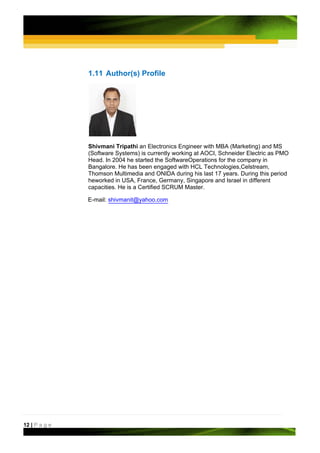 1.11 Author(s) Profile




               Shivmani Tripathi an Electronics Engineer with MBA (Marketing) and MS
               (Software Systems) is currently working at AOCI, Schneider Electric as PMO
               Head. In 2004 he started the SoftwareOperations for the company in
               Bangalore. He has been engaged with HCL Technologies,Celstream,
               Thomson Multimedia and ONIDA during his last 17 years. During this period
               heworked in USA, France, Germany, Singapore and Israel in different
               capacities. He is a Certified SCRUM Master.

               E-mail: shivmanit@yahoo.com




12 | P a g e
 