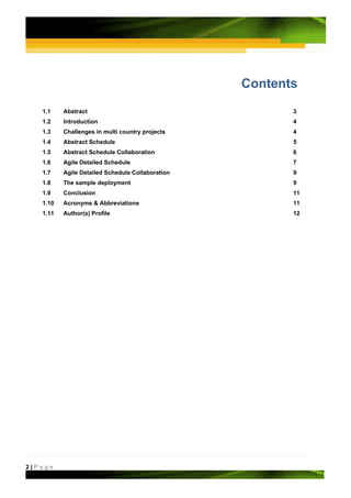 Contents
   1.1    Abstract                                       3
   1.2    Introduction                                   4
   1.3    Challenges in multi country projects           4
   1.4    Abstract Schedule                              5
   1.5    Abstract Schedule Collaboration                6
   1.6    Agile Detailed Schedule                        7
   1.7    Agile Detailed Schedule Collaboration          9
   1.8    The sample deployment                          9
   1.9    Conclusion                                     11
   1.10   Acronyms & Abbreviations                       11
   1.11   Author(s) Profile                              12




2|Page
 