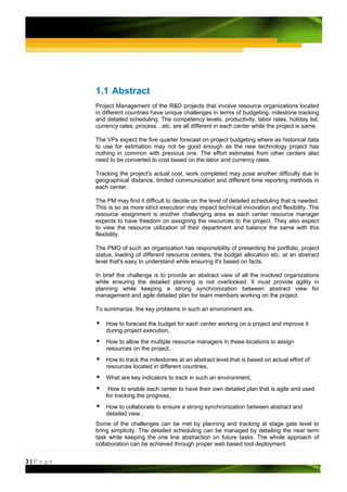 1.1 Abstract
         Project Management of the R&D projects that involve resource organizations located
         in different countries have unique challenges in terms of budgeting, milestone tracking
         and detailed scheduling. The competency levels, productivity, labor rates, holiday list,
         currency rates, process…etc. are all different in each center while the project is same.

         The VPs expect the five quarter forecast on project budgeting where as historical data
         to use for estimation may not be good enough as the new technology project has
         nothing in common with previous one. The effort estimates from other centers also
         need to be converted to cost based on the labor and currency rates.

         Tracking the project's actual cost, work completed may pose another difficulty due to
         geographical distance, limited communication and different time reporting methods in
         each center.

         The PM may find it difficult to decide on the level of detailed scheduling that is needed.
         This is so as more strict execution may impact technical innovation and flexibility. The
         resource assignment is another challenging area as each center resource manager
         expects to have freedom on assigning the resources to the project. They also expect
         to view the resource utilization of their department and balance the same with this
         flexibility.

         The PMO of such an organization has responsibility of presenting the portfolio, project
         status, loading of different resource centers, the budget allocation etc. at an abstract
         level that's easy to understand while ensuring it's based on facts.

         In brief the challenge is to provide an abstract view of all the involved organizations
         while ensuring the detailed planning is not overlooked. It must provide agility in
         planning while keeping a strong synchronization between abstract view for
         management and agile detailed plan for team members working on the project.

         To summarize, the key problems in such an environment are,

             How to forecast the budget for each center working on a project and improve it
             during project execution,
             How to allow the multiple resource managers in these locations to assign
             resources on the project,
             How to track the milestones at an abstract level that is based on actual effort of
             resources located in different countries,
             What are key indicators to track in such an environment,
              How to enable each center to have their own detailed plan that is agile and used
             for tracking the progress,
             How to collaborate to ensure a strong synchronization between abstract and
             detailed view ,
         Some of the challenges can be met by planning and tracking at stage gate level to
         bring simplicity. The detailed scheduling can be managed by detailing the near term
         task while keeping the one line abstraction on future tasks. The whole approach of
         collaboration can be achieved through proper web based tool deployment.


3|Page
 