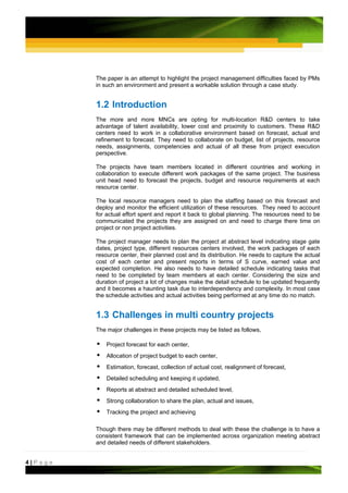 The paper is an attempt to highlight the project management difficulties faced by PMs
         in such an environment and present a workable solution through a case study.


         1.2 Introduction
         The more and more MNCs are opting for multi-location R&D centers to take
         advantage of talent availability, lower cost and proximity to customers. These R&D
         centers need to work in a collaborative environment based on forecast, actual and
         refinement to forecast. They need to collaborate on budget, list of projects, resource
         needs, assignments, competencies and actual of all these from project execution
         perspective.

         The projects have team members located in different countries and working in
         collaboration to execute different work packages of the same project. The business
         unit head need to forecast the projects, budget and resource requirements at each
         resource center.

         The local resource managers need to plan the staffing based on this forecast and
         deploy and monitor the efficient utilization of these resources. They need to account
         for actual effort spent and report it back to global planning. The resources need to be
         communicated the projects they are assigned on and need to charge there time on
         project or non project activities.

         The project manager needs to plan the project at abstract level indicating stage gate
         dates, project type, different resources centers involved, the work packages of each
         resource center, their planned cost and its distribution. He needs to capture the actual
         cost of each center and present reports in terms of S curve, earned value and
         expected completion. He also needs to have detailed schedule indicating tasks that
         need to be completed by team members at each center. Considering the size and
         duration of project a lot of changes make the detail schedule to be updated frequently
         and it becomes a haunting task due to interdependency and complexity. In most case
         the schedule activities and actual activities being performed at any time do no match.


         1.3 Challenges in multi country projects
         The major challenges in these projects may be listed as follows,

             Project forecast for each center,
             Allocation of project budget to each center,
             Estimation, forecast, collection of actual cost, realignment of forecast,
             Detailed scheduling and keeping it updated,
             Reports at abstract and detailed scheduled level,
             Strong collaboration to share the plan, actual and issues,
             Tracking the project and achieving

         Though there may be different methods to deal with these the challenge is to have a
         consistent framework that can be implemented across organization meeting abstract
         and detailed needs of different stakeholders.


4|Page
 