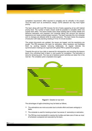 completion requirement, effort required to complete and its criticality in the project.
         Thus the tasks such as architecture, design, COTS selection etc may have higher
         priority.

         The team along with local PM chooses the list of tasks appearing at top with highest
         priority level. The number of tasks chosen shall be possible to complete within one
         quarter team effort. The teams breaks down these backlog task to further details and
         performs estimation and prepares mini schedule taking into account the previous
         experience and newly evolved project scenario. The team executes this mini schedule
         and no changes are allowed while its under execution. The team tracks the progress
         of execution with daily standing meeting of 10 to 15 minute duration.

         The project documents are updated, the issues are logged, and the resolutions are
         sought. The PM empowers the team for estimation, issue resolution and facilitates
         them by working towards removing bottlenecks. At regular intervals the
         synchronization meetings are organized with global PM to update the progress.

         Towards the end an hour daily is reserved for retrospection and recording the lessons
         learnt. Any unfinished task is taken in next quarter for completion. The estimation is
         done for remaining work. The new set of abstract parent activities are taken the in the
         next Qn. The complete cycle is repeated once again.




                                 Figure 5 : Detailed at near term

         The advantages of agile scheduling may be listed as follows,

             The estimations are more accurate due to shorter effort and lower ambiguity in
             tasks,
             The schedule is used for tracking as team has sense of ownership on estimation,
             The PM has more bandwidth to resolve the hurdles and take care of risks as most
             of schedule is prepared and executed by the team,


8|Page
 