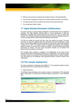 PM has more control as he adjusts the priorities of tasks in Schedule Backlog
             The chances of slippage are lower due to shorter duration and team commitment,
             The lessons learnt are more relevant and used of next quarter planning,
             The overall team health is better.


         1.7 Agile Detailed Schedule Collaboration
         The teams working on agile schedule collaborate more frequently than the traditional
         schedule. The daily standing meeting offers a unique opportunity to state the
         yesterday's completed task, today's planned task and issue if any by each team
         member. The complete schedule containing parents for future and detailed children for
         current and past parents is web shared with adequate permissions.

         The PM can update the parents and their order and publish the project. The team
         members can view the assigned tasks from anywhere and work accordingly on daily
         basis. The local PM updates the task completion on daily basis. Each task completion
         is either 0% or 100%. The project issues are logged and assigned. The assignee
         update the status on issues and its closure is tracked. The team uploads the project
         documents for reviews. The new topics discussion threads can be started. The
         lessons learnt are captures and shared.

         The complete agile schedule is available to all stakeholders at any point of time
         through web access and adequate permissions on collaboration. The required reports
         on project metrics are computed and keep getting updated based on project updates.
         The new reports can be designed using appropriate fields to meet the needs of the
         organization.


         1.8 The sample deployment
         The above suggestion is deployed using PSNext 3.0. The snapshots related to topics
         discussed above are as shown below for reference.

             Abstract planning
         The different project attributes such as dates, centers, cost distribution, PM, applicable
         gates, project type, its ranking and financial analysis is planned in a very simplistic
         way.




9|Page
 