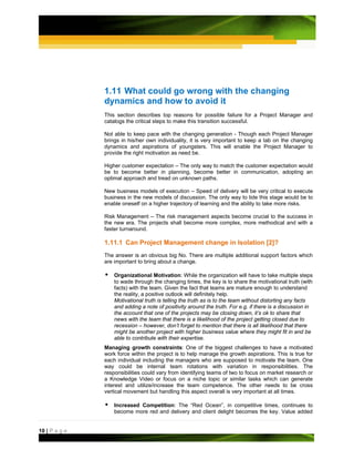 1.11 What could go wrong with the changing
               dynamics and how to avoid it
               This section describes top reasons for possible failure for a Project Manager and
               catalogs the critical steps to make this transition successful.

               Not able to keep pace with the changing generation - Though each Project Manager
               brings in his/her own individuality, it is very important to keep a tab on the changing
               dynamics and aspirations of youngsters. This will enable the Project Manager to
               provide the right motivation as need be.

               Higher customer expectation – The only way to match the customer expectation would
               be to become better in planning, become better in communication, adopting an
               optimal approach and tread on unknown paths.

               New business models of execution – Speed of delivery will be very critical to execute
               business in the new models of discussion. The only way to tide this stage would be to
               enable oneself on a higher trajectory of learning and the ability to take more risks.

               Risk Management – The risk management aspects become crucial to the success in
               the new era. The projects shall become more complex, more methodical and with a
               faster turnaround.

               1.11.1 Can Project Management change in Isolation [2]?
               The answer is an obvious big No. There are multiple additional support factors which
               are important to bring about a change.

                   Organizational Motivation: While the organization will have to take multiple steps
                   to wade through the changing times, the key is to share the motivational truth (with
                   facts) with the team. Given the fact that teams are mature enough to understand
                   the reality, a positive outlook will definitely help.
                   Motivational truth is telling the truth as is to the team without distorting any facts
                   and adding a note of positivity around the truth. For e.g. if there is a discussion in
                   the account that one of the projects may be closing down, it’s ok to share that
                   news with the team that there is a likelihood of the project getting closed due to
                   recession – however, don’t forget to mention that there is all likelihood that there
                   might be another project with higher business value where they might fit in and be
                   able to contribute with their expertise.
               Managing growth constraints: One of the biggest challenges to have a motivated
               work force within the project is to help manage the growth aspirations. This is true for
               each individual including the managers who are supposed to motivate the team. One
               way could be internal team rotations with variation in responsibilities. The
               responsibilities could vary from identifying teams of two to focus on market research or
               a Knowledge Video or focus on a niche topic or similar tasks which can generate
               interest and utilize/increase the team competence. The other needs to be cross
               vertical movement but handling this aspect overall is very important at all times.

                   Increased Competition: The “Red Ocean”, in competitive times, continues to
                   become more red and delivery and client delight becomes the key. Value added


10 | P a g e
 