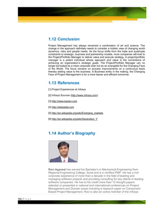 1.12 Conclusion
               Project Management has always remained a combination of art and science. The
               change in the approach definitely needs to consider a holistic view of changing world
               dynamics, risks and people needs. As the focus shifts from the triple and quadruple
               constraints to strategic, business and partnership models, more companies will look to
               the Project/Portfolio Manager to deliver value and execute strategy. A project/portfolio
               manager is a potent individual whose approach and value is the cornerstone of
               achieving an organization’s strategic goals. The Project/Portfolio Manager can no
               longer be looked as a mere corporate doer but as an evangelist for the Changing Face
               of the World. The focus remains on process improvements on a continuous basis
               thereby adding value to the business. A Business entity in the making, the Changing
               Face of Project Management is for a more leaner and efficient tomorrow.


               1.13 References
               [1] Project Experiences at Infosys

               [2] Infosys Sources (http://www.infosys.com)

               [3] http://www.kaizen.com

               [4] http://wikipedia.com

               [5] http://en.wikipedia.org/wiki/Emerging_markets

               [6] http://en.wikipedia.org/wiki/Generation_Y




               1.14 Author’s Biography




               Ravi Agarwal has earned his Bachelor’s in Mechanical Engineering from
               Regional Engineering College, Surat and is a certified PMP. He has a rich
               corporate experience of more than a decade in the field of leading and
               managing software projects and providing consulting for key clients in leading
               software companies. He has to his credit more than 12 thought papers
               selected or presented in national and international conferences on Project
               Management and Domain areas including a research paper on Component
               Based Project Management. Ravi is also an active member of the Infosys

12 | P a g e
 