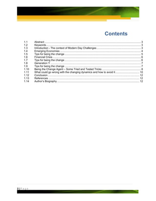 Contents 
   1.1     Abstract ................................................................................................................................... 3 
   1.2     Keywords ................................................................................................................................. 3 
   1.3     Introduction - The context of Modern Day Challenges ............................................................ 3 
   1.4     Emerging Economies .............................................................................................................. 4 
   1.5     Tips for being the change ........................................................................................................ 5 
   1.6     Financial Crisis ........................................................................................................................ 6 
   1.7     Tips for being the change ........................................................................................................ 6 
   1.8     Generation Y ........................................................................................................................... 7 
   1.9     Tips for being the change ........................................................................................................ 7 
   1.10    Being the Change Agent – Some Tried and Tested Tricks ..................................................... 8 
   1.11    What could go wrong with the changing dynamics and how to avoid it ................................. 10
   1.12    Conclusion ............................................................................................................................. 12 
   1.13    References ............................................................................................................................ 12 
   1.14    Author’s Biography ................................................................................................................ 12 




2|Page
 
