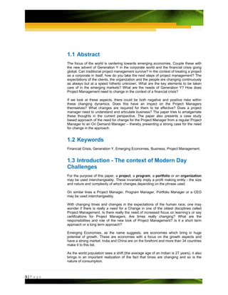 1.1 Abstract
         The focus of the world is centering towards emerging economies. Couple these with
         the new advent of Generation Y in the corporate world and the financial crisis going
         global. Can traditional project management survive? In the context of treating a project
         as a corporate in itself, how do you take the next steps of project management? The
         expectations of the clients, the organization and the people are changing continuously
         as always but at a speed hitherto unknown. What are the key elements to be taken
         care of in the emerging markets? What are the needs of Generation Y? How does
         Project Management need to change in the context of a financial crisis?

         If we look at these aspects, there could be both negative and positive risks within
         these changing dynamics. Does this have an impact on the Project Managers
         themselves? What changes are required for them to be effective? Does a project
         manager need to understand and articulate business? The paper tries to amalgamate
         these thoughts in the current perspective. The paper also presents a case study
         based approach of the need for change for the Project Manager from a regular Project
         Manager to an On Demand Manager – thereby presenting a strong case for the need
         for change in the approach.


         1.2 Keywords
         Financial Crisis, Generation Y, Emerging Economies, Business, Project Management.


         1.3 Introduction - The context of Modern Day
         Challenges
         For the purpose of this paper, a project, a program, a portfolio or an organization
         may be used interchangeably. These invariably imply a profit making entity - the size
         and nature and complexity of which changes depending on the phrase used.

         On similar lines a Project Manager, Program Manager, Portfolio Manager or a CEO
         may be used interchangeably.

         With changing times and changes in the expectations of the human race, one may
         wonder if there is really a need for a Change in one of the oldest disciplines called
         Project Management. Is there really the need of increased focus on learning’s or say
         certifications for Project Managers. Are times really changing? What are the
         responsibilities and role of the new look of Project Management? Is it a short term
         approach or a long term approach?

         Emerging Economies, as the name suggests, are economies which bring in huge
         potential of growth. These are economies with a focus on the growth aspects and
         have a strong market. India and China are on the forefront and more than 34 countries
         make it to this list.

         As the world population sees a shift (the average age of an Indian is 27 years), it also
         brings in an important realization of the fact that times are changing and so is the
         nature of consumption.



3|Page
 