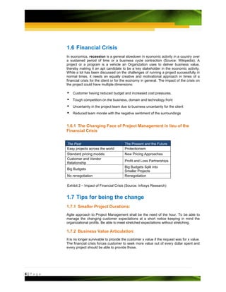 1.6 Financial Crisis
         In economics, recession is a general slowdown in economic activity in a country over
         a sustained period of time or a business cycle contraction (Source: Wikipedia). A
         project or a program is a vehicle an Organization uses to deliver business value,
         thereby making it an apt candidate to be a key stakeholder in the economic activity.
         While a lot has been discussed on the challenges of running a project successfully in
         normal times, it needs an equally creative and motivational approach in times of a
         financial crisis for the client or for the economy in general. The impact of the crisis on
         the project could have multiple dimensions:

             Customer having reduced budget and increased cost pressures.
             Tough competition on the business, domain and technology front
             Uncertainty in the project team due to business uncertainty for the client
             Reduced team morale with the negative sentiment of the surroundings


         1.6.1 The Changing Face of Project Management in lieu of the
         Financial Crisis


         The Past                               The Present and the Future
         Easy projects across the world         Protectionism
         Standard pricing models                New Pricing Approaches
         Customer and Vendor
                                                Profit and Loss Partnerships
         Relationship
                                                Big Budgets Split into
         Big Budgets
                                                Smaller Projects
         No renegotiation                       Renegotiation

         Exhibit 2 – Impact of Financial Crisis (Source: Infosys Research)


         1.7 Tips for being the change
         1.7.1 Smaller Project Durations:
         Agile approach to Project Management shall be the need of the hour. To be able to
         manage the changing customer expectations at a short notice keeping in mind the
         organizational profits. Be able to meet stretched expectations without stretching.

         1.7.2 Business Value Articulation:
         It is no longer survivable to provide the customer x value if the request was for x value.
         The financial crisis forces customer to seek more value out of every dollar spent and
         every project should be able to provide those.




6|Page
 