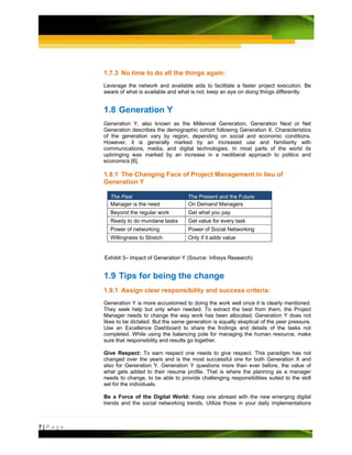 1.7.3 No time to do all the things again:
         Leverage the network and available aids to facilitate a faster project execution. Be
         aware of what is available and what is not; keep an eye on doing things differently.


         1.8 Generation Y
         Generation Y, also known as the Millennial Generation, Generation Next or Net
         Generation describes the demographic cohort following Generation X. Characteristics
         of the generation vary by region, depending on social and economic conditions.
         However, it is generally marked by an increased use and familiarity with
         communications, media, and digital technologies. In most parts of the world its
         upbringing was marked by an increase in a neoliberal approach to politics and
         economics [6].

         1.8.1 The Changing Face of Project Management in lieu of
         Generation Y

           The Past                         The Present and the Future
           Manager is the need              On Demand Managers
           Beyond the regular work          Get what you pay
           Ready to do mundane tasks        Get value for every task
           Power of networking              Power of Social Networking
           Willingness to Stretch           Only if it adds value


         Exhibit 3– Impact of Generation Y (Source: Infosys Research)


         1.9 Tips for being the change
         1.9.1 Assign clear responsibility and success criteria:
         Generation Y is more accustomed to doing the work well once it is clearly mentioned.
         They seek help but only when needed. To extract the best from them, the Project
         Manager needs to change the way work has been allocated. Generation Y does not
         likes to be dictated. But the same generation is equally skeptical of the peer pressure.
         Use an Excellence Dashboard to share the findings and details of the tasks not
         completed. While using the balancing pole for managing the human resource, make
         sure that responsibility and results go together.

         Give Respect: To earn respect one needs to give respect. This paradigm has not
         changed over the years and is the most successful one for both Generation X and
         also for Generation Y. Generation Y questions more than ever before, the value of
         what gets added to their resume profile. That is where the planning as a manager
         needs to change, to be able to provide challenging responsibilities suited to the skill
         set for the individuals.

         Be a Force of the Digital World: Keep one abreast with the new emerging digital
         trends and the social networking trends. Utilize those in your daily implementations



7|Page
 