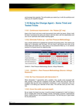 and leverage their potential. This will enable your easier buy in with the workforce and
         make you an impactful manager.


         1.10 Being the Change Agent – Some Tried and
         Tested Tricks

         1.10.1 Continuous improvement – the “Kaizen [3]” way:
         Keep a log of each and every small improvement done within the teams. Share it with
         the team, summarize the same and share it with the client, with the stakeholders and
         use it as an optimized value added reporting agent.

         1.10.2 Eliminate Follow up – use Peer Pressure Methodology:
         Use a simple dashboard to highlight the expected and pending tasks. This needs to be
         rolled out in discussion with the team. On one hand it will ensure that none of the
         critical tasks get missed out, it also saves on non-productive follow up. In an extreme
         scenario it is a good source for objective data.




         Exhibit 4 – Peer Pressure Methodology (Source: Infosys Research)


         1.10.3 Exhibit 4 – Peer Pressure Methodology (Source: Infosys
         Research)


         1.10.4 Do Your Homework with Generation Y:
         When Generation Y approaches with a problem, they usually come equipped with
         data, though it may just be a snapshot of the data. Unless and until you have the
         complete data log and have maintained consistency in your transactions, they are
         justified in not taking your rationale at face value. This will also save you from miss-
         use.

         1.10.5 Cover the width and seek depth:
         Be as master of at least one area, it could be project management in itself, but keep a
         tab on multiple other areas like strategy, domain, technology, business, organizational
         levers, market flavours, and competitive environment. This will hold you in good stead
         for any discussions.



8|Page
 