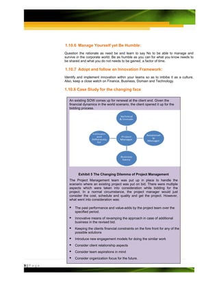 1.10.6 Manage Yourself yet Be Humble:
         Question the rationale as need be and learn to say No to be able to manage and
         survive in the corporate world. Be as humble as you can for what you know needs to
         be shared and what you do not needs to be gained, a factor of time.

         1.10.7 Adopt and follow an Innovation Framework:
         Identify and implement innovation within your teams so as to imbibe it as a culture.
         Also, keep a close watch on Finance, Business, Domain and Technology.

         1.10.8 Case Study for the changing face

            An existing SOW comes up for renewal at the client end. Given the
            financial dynamics in the world scenario, the client opened it up for the
            bidding process.




                  Exhibit 5 The Changing Dilemma of Project Management
            The Project Management team was put up in place to handle the
            scenario where an existing project was put on bid. There were multiple
            aspects which were taken into consideration while bidding for the
            project. In a normal circumstance, the project manager would just
            consider the cost, schedule and quality and get the project. However,
            what went into consideration was:

               The past performance and value-adds by the project team over the
               specified period.
               Innovative means of revamping the approach in case of additional
               business in the revised bid.
               Keeping the clients financial constraints on the fore front for any of the
               possible solutions
               Introduce new engagement models for doing the similar work
               Consider client relationship aspects
               Consider team aspirations in mind
               Consider organization focus for the future.

9|Page
 