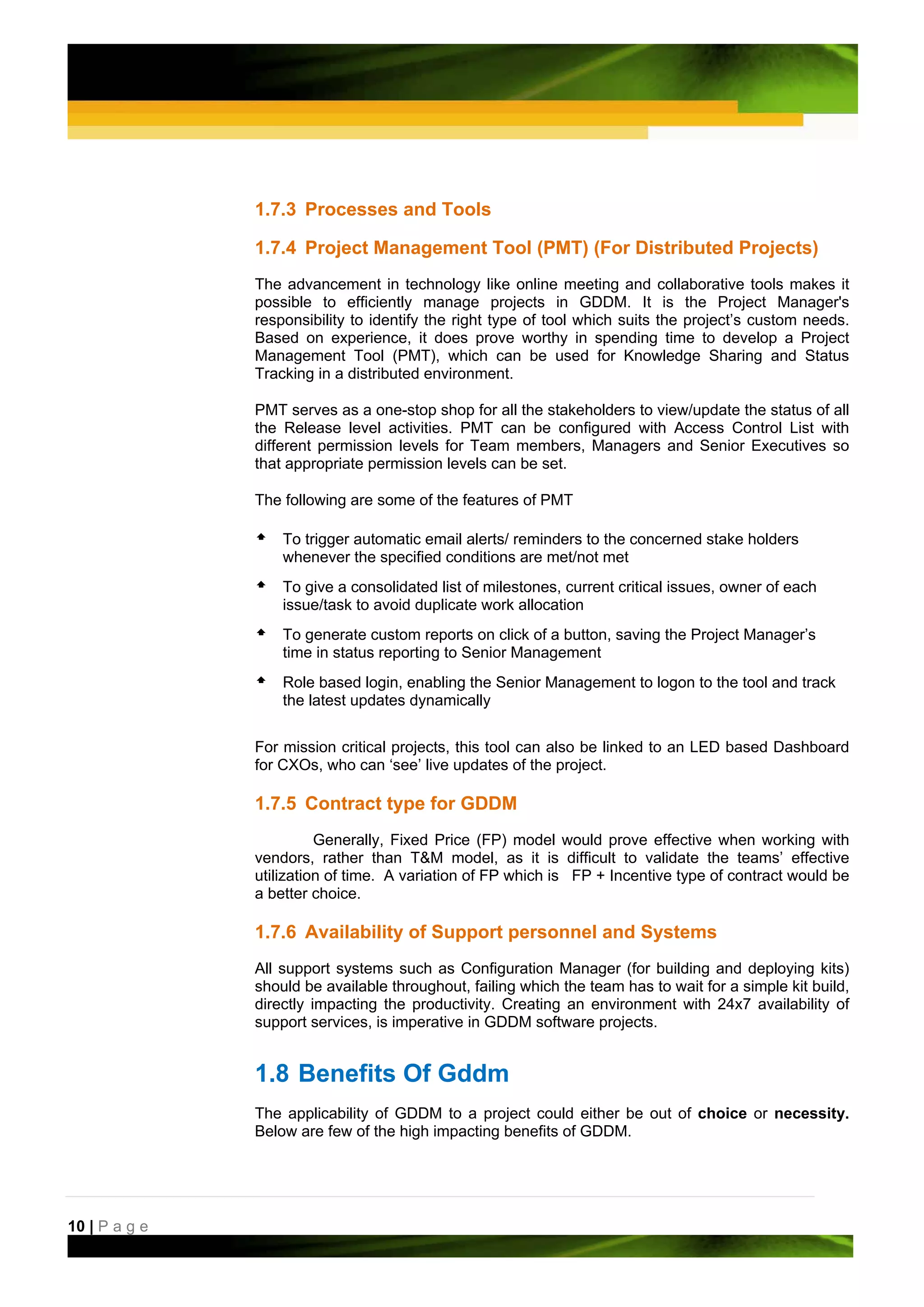 1.7.3 Processes and Tools

               1.7.4 Project Management Tool (PMT) (For Distributed Projects)
               The advancement in technology like online meeting and collaborative tools makes it
               possible to efficiently manage projects in GDDM. It is the Project Manager's
               responsibility to identify the right type of tool which suits the project’s custom needs.
               Based on experience, it does prove worthy in spending time to develop a Project
               Management Tool (PMT), which can be used for Knowledge Sharing and Status
               Tracking in a distributed environment.

               PMT serves as a one-stop shop for all the stakeholders to view/update the status of all
               the Release level activities. PMT can be configured with Access Control List with
               different permission levels for Team members, Managers and Senior Executives so
               that appropriate permission levels can be set.

               The following are some of the features of PMT

                   To trigger automatic email alerts/ reminders to the concerned stake holders
                   whenever the specified conditions are met/not met
                   To give a consolidated list of milestones, current critical issues, owner of each
                   issue/task to avoid duplicate work allocation
                   To generate custom reports on click of a button, saving the Project Manager’s
                   time in status reporting to Senior Management
                   Role based login, enabling the Senior Management to logon to the tool and track
                   the latest updates dynamically


               For mission critical projects, this tool can also be linked to an LED based Dashboard
               for CXOs, who can ‘see’ live updates of the project.

               1.7.5 Contract type for GDDM
                         Generally, Fixed Price (FP) model would prove effective when working with
               vendors, rather than T&M model, as it is difficult to validate the teams’ effective
               utilization of time. A variation of FP which is FP + Incentive type of contract would be
               a better choice.

               1.7.6 Availability of Support personnel and Systems
               All support systems such as Configuration Manager (for building and deploying kits)
               should be available throughout, failing which the team has to wait for a simple kit build,
               directly impacting the productivity. Creating an environment with 24x7 availability of
               support services, is imperative in GDDM software projects.


               1.8 Benefits Of Gddm
               The applicability of GDDM to a project could either be out of choice or necessity.
               Below are few of the high impacting benefits of GDDM.




10 | P a g e
 