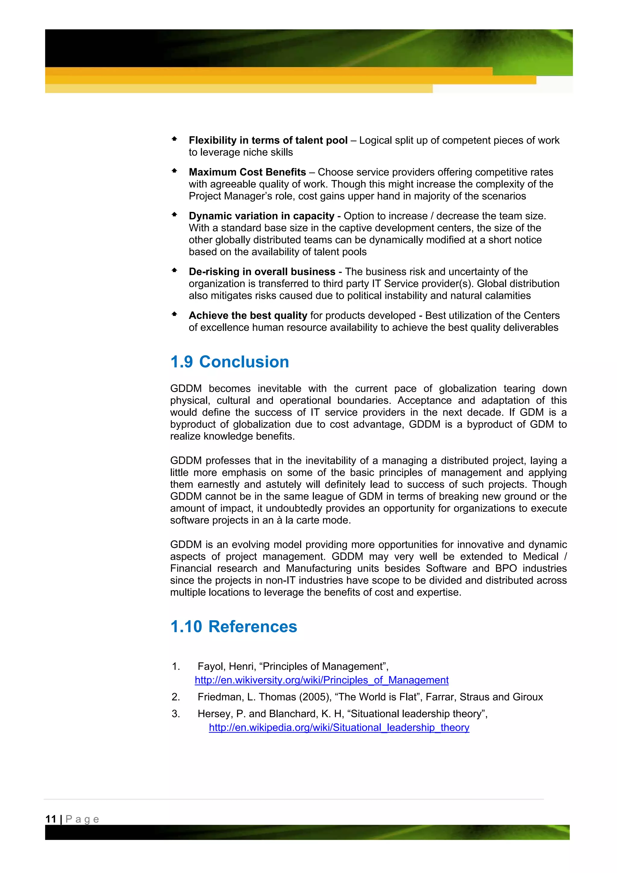 Flexibility in terms of talent pool – Logical split up of competent pieces of work
                    to leverage niche skills
                    Maximum Cost Benefits – Choose service providers offering competitive rates
                    with agreeable quality of work. Though this might increase the complexity of the
                    Project Manager’s role, cost gains upper hand in majority of the scenarios
                    Dynamic variation in capacity - Option to increase / decrease the team size.
                    With a standard base size in the captive development centers, the size of the
                    other globally distributed teams can be dynamically modified at a short notice
                    based on the availability of talent pools
                    De-risking in overall business - The business risk and uncertainty of the
                    organization is transferred to third party IT Service provider(s). Global distribution
                    also mitigates risks caused due to political instability and natural calamities
                    Achieve the best quality for products developed - Best utilization of the Centers
                    of excellence human resource availability to achieve the best quality deliverables


               1.9 Conclusion
               GDDM becomes inevitable with the current pace of globalization tearing down
               physical, cultural and operational boundaries. Acceptance and adaptation of this
               would define the success of IT service providers in the next decade. If GDM is a
               byproduct of globalization due to cost advantage, GDDM is a byproduct of GDM to
               realize knowledge benefits.

               GDDM professes that in the inevitability of a managing a distributed project, laying a
               little more emphasis on some of the basic principles of management and applying
               them earnestly and astutely will definitely lead to success of such projects. Though
               GDDM cannot be in the same league of GDM in terms of breaking new ground or the
               amount of impact, it undoubtedly provides an opportunity for organizations to execute
               software projects in an à la carte mode.

               GDDM is an evolving model providing more opportunities for innovative and dynamic
               aspects of project management. GDDM may very well be extended to Medical /
               Financial research and Manufacturing units besides Software and BPO industries
               since the projects in non-IT industries have scope to be divided and distributed across
               multiple locations to leverage the benefits of cost and expertise.


               1.10 References

               1.    Fayol, Henri, “Principles of Management”,
                     http://en.wikiversity.org/wiki/Principles_of_Management
               2.     Friedman, L. Thomas (2005), “The World is Flat”, Farrar, Straus and Giroux
               3.     Hersey, P. and Blanchard, K. H, “Situational leadership theory”,
                        http://en.wikipedia.org/wiki/Situational_leadership_theory




11 | P a g e
 
