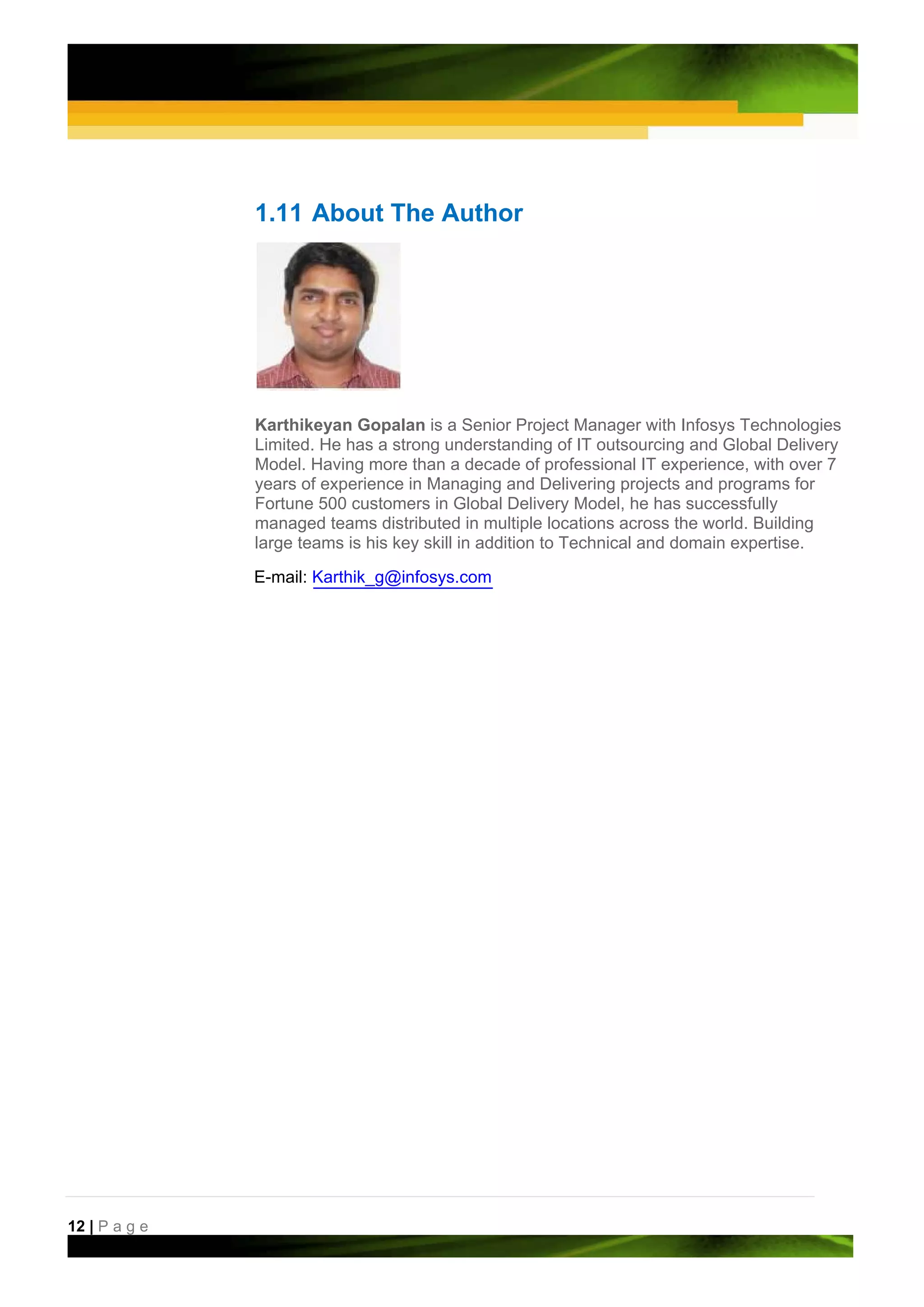 1.11 About The Author




               Karthikeyan Gopalan is a Senior Project Manager with Infosys Technologies
               Limited. He has a strong understanding of IT outsourcing and Global Delivery
               Model. Having more than a decade of professional IT experience, with over 7
               years of experience in Managing and Delivering projects and programs for
               Fortune 500 customers in Global Delivery Model, he has successfully
               managed teams distributed in multiple locations across the world. Building
               large teams is his key skill in addition to Technical and domain expertise.

               E-mail: Karthik_g@infosys.com




12 | P a g e
 