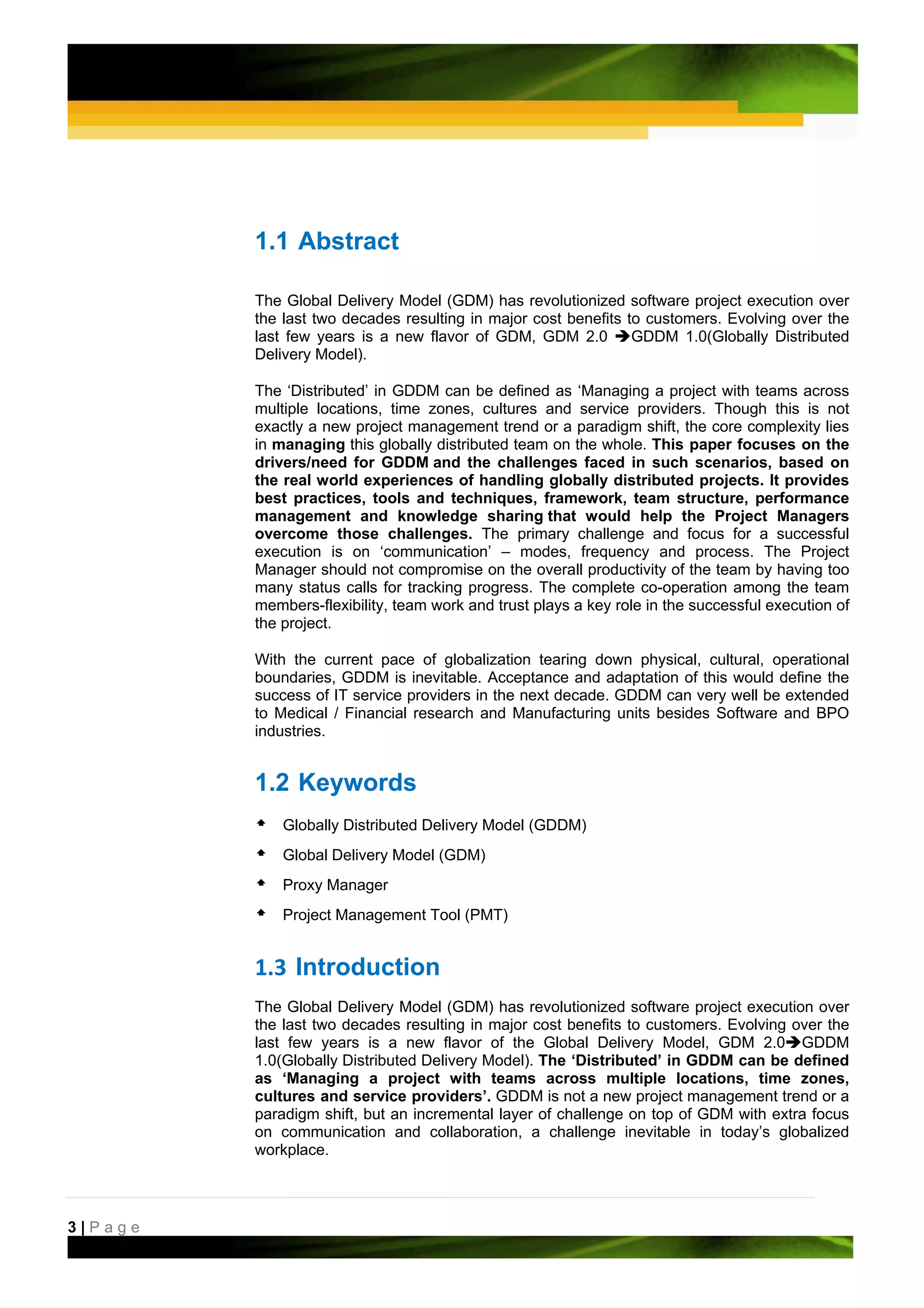 1.1 Abstract

         The Global Delivery Model (GDM) has revolutionized software project execution over
         the last two decades resulting in major cost benefits to customers. Evolving over the
         last few years is a new flavor of GDM, GDM 2.0         GDDM 1.0(Globally Distributed
         Delivery Model).

         The ‘Distributed’ in GDDM can be defined as ‘Managing a project with teams across
         multiple locations, time zones, cultures and service providers. Though this is not
         exactly a new project management trend or a paradigm shift, the core complexity lies
         in managing this globally distributed team on the whole. This paper focuses on the
         drivers/need for GDDM and the challenges faced in such scenarios, based on
         the real world experiences of handling globally distributed projects. It provides
         best practices, tools and techniques, framework, team structure, performance
         management and knowledge sharing that would help the Project Managers
         overcome those challenges. The primary challenge and focus for a successful
         execution is on ‘communication’ – modes, frequency and process. The Project
         Manager should not compromise on the overall productivity of the team by having too
         many status calls for tracking progress. The complete co-operation among the team
         members-flexibility, team work and trust plays a key role in the successful execution of
         the project.

         With the current pace of globalization tearing down physical, cultural, operational
         boundaries, GDDM is inevitable. Acceptance and adaptation of this would define the
         success of IT service providers in the next decade. GDDM can very well be extended
         to Medical / Financial research and Manufacturing units besides Software and BPO
         industries.


         1.2 Keywords
             Globally Distributed Delivery Model (GDDM)
             Global Delivery Model (GDM)
             Proxy Manager
             Project Management Tool (PMT)


         1.3 Introduction 
         The Global Delivery Model (GDM) has revolutionized software project execution over
         the last two decades resulting in major cost benefits to customers. Evolving over the
         last few years is a new flavor of the Global Delivery Model, GDM 2.0 GDDM
         1.0(Globally Distributed Delivery Model). The ‘Distributed’ in GDDM can be defined
         as ‘Managing a project with teams across multiple locations, time zones,
         cultures and service providers’. GDDM is not a new project management trend or a
         paradigm shift, but an incremental layer of challenge on top of GDM with extra focus
         on communication and collaboration, a challenge inevitable in today’s globalized
         workplace.



3|Page
 