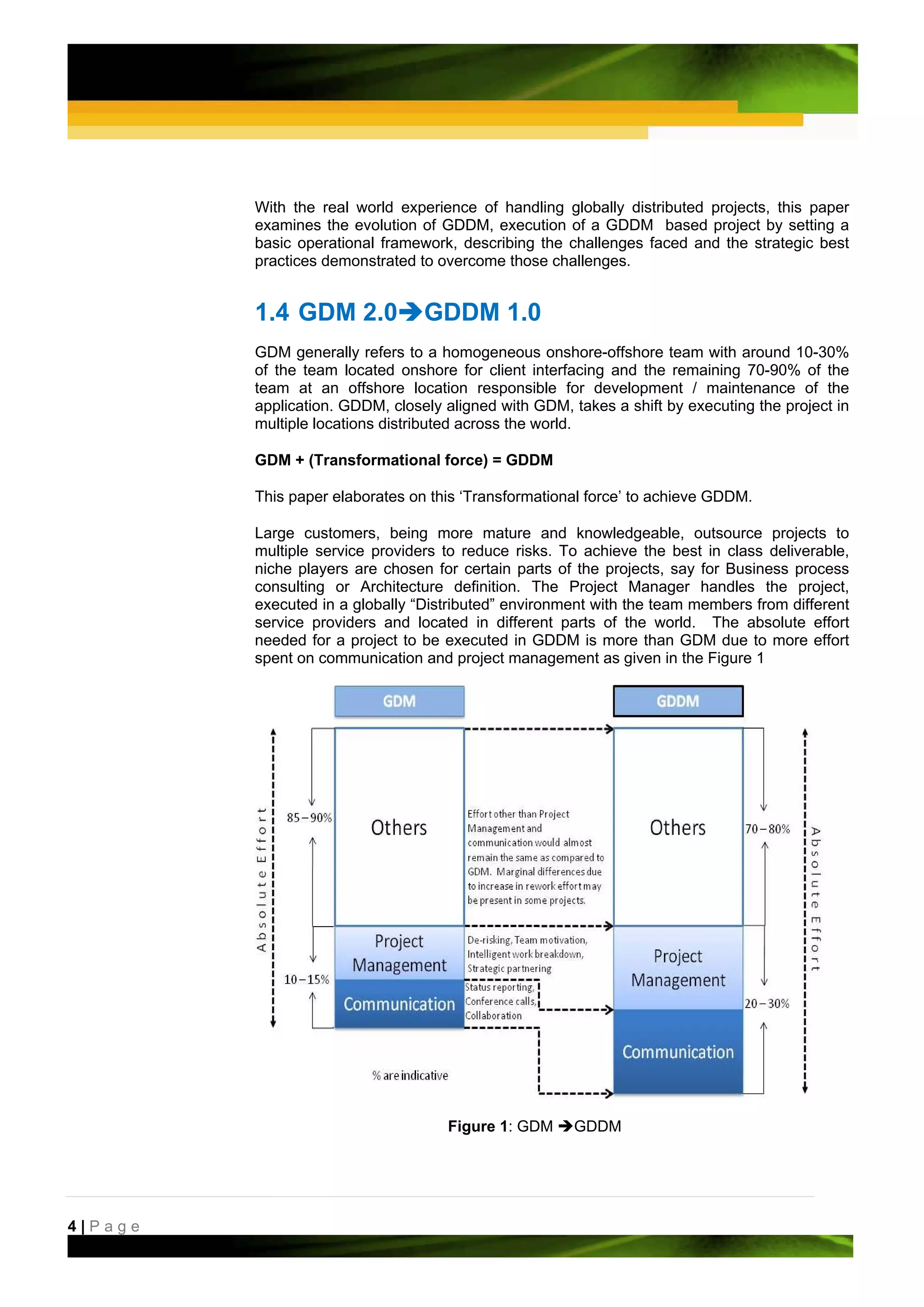With the real world experience of handling globally distributed projects, this paper
         examines the evolution of GDDM, execution of a GDDM based project by setting a
         basic operational framework, describing the challenges faced and the strategic best
         practices demonstrated to overcome those challenges.


         1.4 GDM 2.0             GDDM 1.0
         GDM generally refers to a homogeneous onshore-offshore team with around 10-30%
         of the team located onshore for client interfacing and the remaining 70-90% of the
         team at an offshore location responsible for development / maintenance of the
         application. GDDM, closely aligned with GDM, takes a shift by executing the project in
         multiple locations distributed across the world.

         GDM + (Transformational force) = GDDM

         This paper elaborates on this ‘Transformational force’ to achieve GDDM.

         Large customers, being more mature and knowledgeable, outsource projects to
         multiple service providers to reduce risks. To achieve the best in class deliverable,
         niche players are chosen for certain parts of the projects, say for Business process
         consulting or Architecture definition. The Project Manager handles the project,
         executed in a globally “Distributed” environment with the team members from different
         service providers and located in different parts of the world. The absolute effort
         needed for a project to be executed in GDDM is more than GDM due to more effort
         spent on communication and project management as given in the Figure 1




                                    Figure 1: GDM      GDDM




4|Page
 